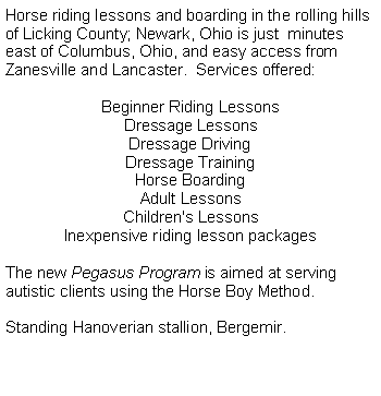 Text Box: Horse riding lessons and boarding in the rolling hills of Licking County; Newark, Ohio is just  minutes east of Columbus, Ohio, and easy access from Zanesville and Lancaster.  Services offered:Beginner Riding LessonsDressage LessonsDressage DrivingDressage TrainingHorse BoardingAdult LessonsChildren's LessonsInexpensive riding lesson packagesThe new Pegasus Program is aimed at serving autistic clients using the Horse Boy Method. Standing Hanoverian stallion, Bergemir.Classical Dressage, Dressage Instruction,  Riding Academy